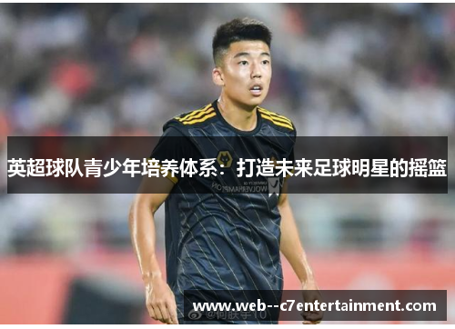英超球队青少年培养体系:打造未来足球明星的摇篮 英超球队青少年培养体系:打造未来足球明星的摇篮