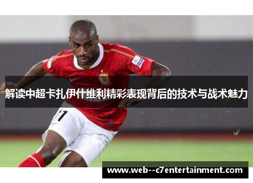 解读中超卡扎伊什维利精彩表现背后的技术与战术魅力 解读中超卡扎伊什维利精彩表现背后的技术与战术魅力