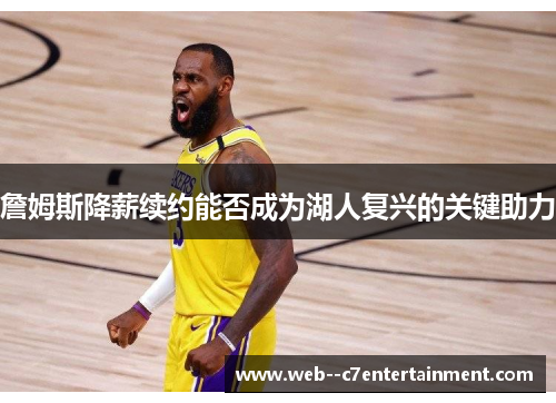 詹姆斯降薪续约能否成为湖人复兴的关键助力 詹姆斯降薪续约能否成为湖人复兴的关键助力