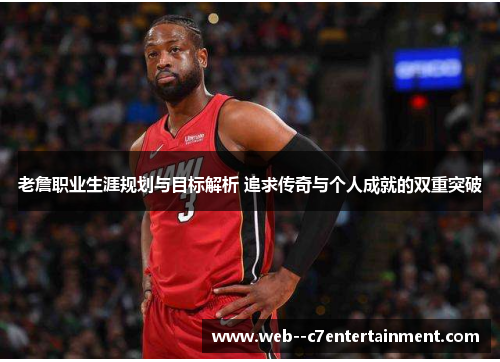 老詹职业生涯规划与目标解析 追求传奇与个人成就的双重突破