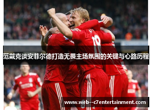 范戴克谈安菲尔德打造无畏主场氛围的关键与心路历程 范戴克谈安菲尔德打造无畏主场氛围的关键与心路历程