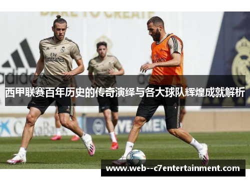 西甲联赛百年历史的传奇演绎与各大球队辉煌成就解析