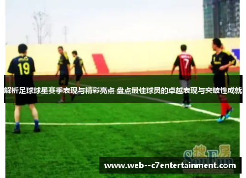 解析足球球星赛季表现与精彩亮点 盘点最佳球员的卓越表现与突破性成就