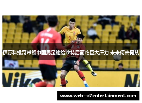 伊万科维奇带领中国男足输给沙特后面临巨大压力 未来何去何从