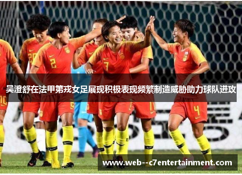 吴澄舒在法甲第戎女足展现积极表现频繁制造威胁助力球队进攻