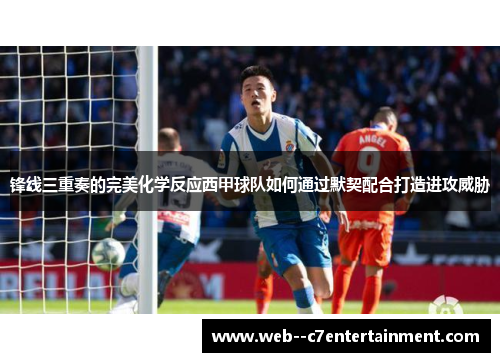 锋线三重奏的完美化学反应西甲球队如何通过默契配合打造进攻威胁